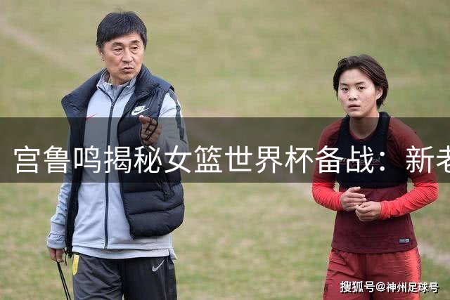 宫鲁鸣揭秘女篮世界杯备战：新老交替关键期 张子宇成战术核心